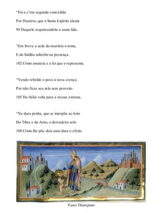 “Foi a c’roa segunda concedida 
Por Honório, que o Santo Espírito alenta 
99 Daquele arquimandrita a santa lida. 
“Em breve a sede do martírio o tenta, 
E do Soldão soberbo na presença 
102 Cristo anuncia e a lei que o representa. 
“Vendo rebelde o povo à nova crença. 
Por não ficar seu zelo sem proveito 
105 Da Itália volta para a messe extensa. 
“Na dura penha, que se interpõe ao leito 
Do Tibre e do Arno, o derradeiro selo 
108 Cristo lhe pôs: dois anos dura o efeito. 
Yates Thompson 
 