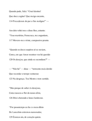 Quando pude, falei: “Cruel destino! 
Que doce cogitar! Que meigo encanto, 
114 Precederam do par o fim maligno!” — 
Aos dois voltei-me e disse-lhes, entanto: 
“Teus martírios, Francesca, me angustiam, 
117 Movem-me o triste, compassivo pranto. 
“Quando os doces suspiros só se ouviam, 
Como, em que Amor mostrar-vos há querido 
120 Os desejos, que ainda se escondiam?” — 
— “Não há” — disse — “tormento mais dorido 
Que recordar o tempo venturoso 
123 Na desgraça. Teu Mestre o tem sentido. 
“Mas porque de saber és desejoso, 
Como nasceu a flor do nosso afeto, 
126 Direi chorando o lance lastimoso. 
“Por passatempo eu lia e o meu dileto 
De Lanceloto extremos namorados; 
129 Éramos sós, de coração quieto. 
 
