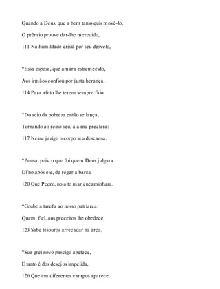 Quando a Deus, que a bem tanto quis movê-lo, 
O prêmio prouve dar-lhe merecido, 
111 Na humildade cristã por seu desvelo, 
“Essa esposa, que amara estremecido, 
Aos irmãos confiou por justa herança, 
114 Para afeto lhe terem sempre fido. 
“Do seio da pobreza então se lança, 
Tornando ao reino seu, a alma preclara: 
117 Nesse jazigo o corpo seu descansa. 
“Pensa, pois, o que foi quem Deus julgara 
Di’no após ele, de reger a barca 
120 Que Pedro, no alto mar encaminhara. 
“Coube a tarefa ao nosso patriarca: 
Quem, fiel, aos preceitos lhe obedece, 
123 Sabe tesouros arrecadar na arca. 
“Sua grei novo pascigo apetece, 
E tanto é dos desejos impelida, 
126 Que em diferentes campos aparece. 
 