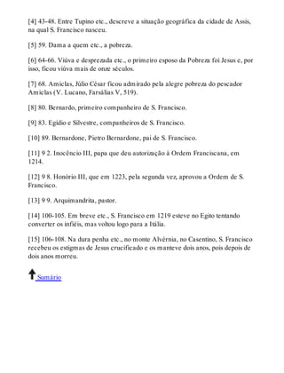 [4] 43-48. Entre Tupino etc., descreve a situação geográfica da cidade de Assis, 
na qual S. Francisco nasceu. 
[5] 59. Dama a quem etc., a pobreza. 
[6] 64-66. Viúva e desprezada etc., o primeiro esposo da Pobreza foi Jesus e, por 
isso, ficou viúva mais de onze séculos. 
[7] 68. Amiclas, Júlio César ficou admirado pela alegre pobreza do pescador 
Amiclas (V. Lucano, Farsálias V, 519). 
[8] 80. Bernardo, primeiro companheiro de S. Francisco. 
[9] 83. Egídio e Silvestre, companheiros de S. Francisco. 
[10] 89. Bernardone, Pietro Bernardone, pai de S. Francisco. 
[11] 9 2. Inocêncio III, papa que deu autorização à Ordem Franciscana, em 
1214. 
[12] 9 8. Honório III, que em 1223, pela segunda vez, aprovou a Ordem de S. 
Francisco. 
[13] 9 9. Arquimandrita, pastor. 
[14] 100-105. Em breve etc., S. Francisco em 1219 esteve no Egito tentando 
converter os infiéis, mas voltou logo para a Itália. 
[15] 106-108. Na dura penha etc., no monte Alvérnia, no Casentino, S. Francisco 
recebeu os estigmas de Jesus crucificado e os manteve dois anos, pois depois de 
dois anos morreu. 
Sumário 
 
