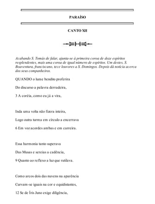 PARAÍSO 
CANTO XII 
Acabando S. Tomás de falar, ajunta-se à primeira coroa de doze espíritos 
resplendentes, mais uma coroa de igual número de espíritos. Um destes, S. 
Boaventura, franciscano, tece louvores a S. Domingos. Depois dá notícia acerca 
dos seus companheiros. 
QUANDO o lume bendito proferira 
Do discurso a palavra derradeira, 
3 A coréia, como eu já a vira, 
Inda uma volta não fizera inteira, 
Logo outra turma em círculo a encerrava 
6 Em voz acordes ambas e em carreira. 
Essa harmonia tanto superava 
Das Musas e sereias a cadência, 
9 Quanto ao reflexo a luz que rutilava. 
Como arcos dois das nuvens na aparência 
Curvam-se iguais na cor e equidistantes, 
12 Se de Íris Juno exige diligência, 
 