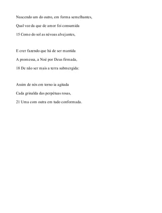 Nascendo um do outro, em forma semelhantes, 
Qual voz da que de amor foi consumida 
15 Como do sol as névoas alvejantes, 
E crer fazendo que há de ser mantida 
A promessa, a Noé por Deus firmada, 
18 De não ser mais a terra submergida: 
Assim de nós em torno ia agitada 
Cada grinalda das perpétuas rosas, 
21 Uma com outra em tudo conformada. 
 