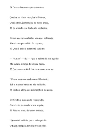 24 Dessas luzes suaves e amorosas, 
Quedar eu vi nas rotações brilhantes, 
Quais olhos, juntamente ao nosso grado, 
27 Se abrindo e se fechando vigilantes, 
De um dos novos clarões voz, que, enlevado, 
Volver-me para si fez de repente, 
30 Qual à estrela polar ímã voltado: 
— “Amor” — diz — “que a beleza dá-me ingente 
Me induz a te falar do Mestre Santo, 
33 Que ao meu foi de louvor causa eminente. 
“Um se memore onde outro bilha tanto: 
Sob a mesma bandeira hão militado; 
36 Brilha a glória dos dois também no canto. 
De Cristo, a tanto custo restaurado, 
O exército o estandarte seu seguia, 
39 Já raro, lento, de temor tomado, 
“Quando à milícia, que o valor perdia 
O Eterno Imperador deu provimento, 
 