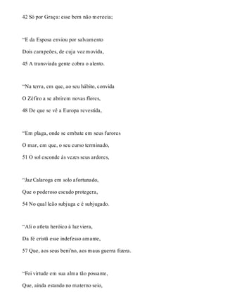 42 Só por Graça: esse bem não merecia; 
“E da Esposa enviou por salvamento 
Dois campeões, de cuja voz movida, 
45 A transviada gente cobra o alento. 
“Na terra, em que, ao seu hábito, convida 
O Zéfiro a se abrirem novas flores, 
48 De que se vê a Europa revestida, 
“Em plaga, onde se embate em seus furores 
O mar, em que, o seu curso terminado, 
51 O sol esconde às vezes seus ardores, 
“Jaz Calaroga em solo afortunado, 
Que o poderoso escudo protegera, 
54 No qual leão subjuga e é subjugado. 
“Ali o atleta heróico à luz viera, 
Da fé cristã esse indefesso amante, 
57 Que, aos seus beni’no, aos maus guerra fizera. 
“Foi virtude em sua alma tão possante, 
Que, ainda estando no materno seio, 
 