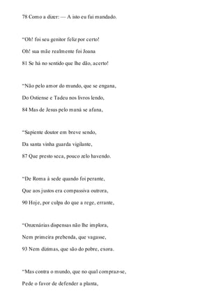 78 Como a dizer: — A isto eu fui mandado. 
“Oh! foi seu genitor feliz por certo! 
Oh! sua mãe realmente foi Joana 
81 Se há no sentido que lhe dão, acerto! 
“Não pelo amor do mundo, que se engana, 
Do Ostiense e Tadeu nos livros lendo, 
84 Mas de Jesus pelo maná se afana, 
“Sapiente doutor em breve sendo, 
Da santa vinha guarda vigilante, 
87 Que presto seca, pouco zelo havendo. 
“De Roma à sede quando foi perante, 
Que aos justos era compassiva outrora, 
90 Hoje, por culpa do que a rege, errante, 
“Onzenárias dispensas não lhe implora, 
Nem primeira prebenda, que vagasse, 
93 Nem dízimas, que são do pobre, exora. 
“Mas contra o mundo, que no qual compraz-se, 
Pede o favor de defender a planta, 
 