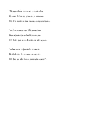 “Nossos olhos, por vezes encontrados, 
Cessam de ler; ao gesto a cor mudara. 
132 Um ponto só deu causa aos nossos fados. 
“Ao lermos que nos lábios osculara 
O desejado riso, o heróico amante, 
135 Este, que mais de mim se não separa, 
“A boca me beijou todo tremante, 
De Galeotto fez o autor e o escrito. 
138 Em ler não fomos nesse dia avante”. 
 