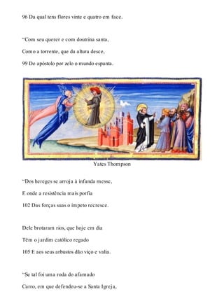 96 Da qual tens flores vinte e quatro em face. 
“Com seu querer e com doutrina santa, 
Como a torrente, que da altura desce, 
99 De apóstolo por zelo o mundo espanta. 
Yates Thompson 
“Dos hereges se arroja à infanda messe, 
E onde a resistência mais porfia 
102 Das forças suas o ímpeto recresce. 
Dele brotaram rios, que hoje em dia 
Têm o jardim católico regado 
105 E aos seus arbustos dão viço e valia. 
“Se tal foi uma roda do afamado 
Carro, em que defendeu-se a Santa Igreja, 
 