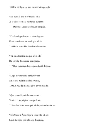 108 E a civil guerra em campo há superado, 
“Da outra o alto mérito qual seja 
Já te disse Tomás, eu stando ausente: 
111 Dele nas vozes seu louvor lampeja. 
“Porém daquela roda o sulco ingente 
Ficou em desamparo tal, que o lodo 
114 Onde era a flor domina tristemente. 
“Vê-se a família sua por tal modo 
Da vereda de outrora transviada, 
117 Que esqueceu-lhe as pegadas já de todo. 
“Logo a cultura má será provada 
Na seara, zizânia sendo ao vento, 
120 Em vez de ir ao celeiro, arremessada. 
“Que nosso livro folheasse atento 
Veria, creio, página, em que lesse: 
123 — Sou, como sempre, de impureza isento. — 
“Em Casal e Água-Sparta igual não vê-se: 
Lá de tal jeito entende-se a Escritura, 
 