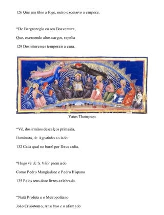 126 Que um tíbio a foge, outro excessivo a empece. 
“De Bargnoregio eu sou Boaventura, 
Que, exercendo altos cargos, repelia 
129 Dos interesses temporais a cura. 
Yates Thompson 
“Vê, dos irmãos descalços primazia, 
Iluminato, de Agostinho ao lado: 
132 Cada qual no burel por Deus ardia. 
“Hugo vê de S. Vítor premiado 
Como Pedro Mangiadore e Pedro Hispano 
135 Pelos seus doze livros celebrado. 
“Natã Profeta e o Metropolitano 
João Crisóstomo, Anselmo e o afamado 
 