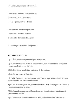 138 Donato, na primeira arte sob’rano. 
“Vê Rabano, a brilhar vê ao meu lado 
O calabrês Abade Giovachino, 
141 De espírito profético dotado. 
“Aos louvores do excelso paladino 
Moveu-me a caridosa cortesia, 
O dizer sábio de Tomás de Aquino, 
145 E comigo a esta santa companhia.” 
NOTAS DO CANTO XII 
[1] 12. Íris, personificação mitológica do arco-íris. 
[2] 14. Qual voz do que de amor foi consumida, como voz da ninfa Eco que se 
consumiu pelo amor por Narciso. 
[3] 28. Um dos novos clarões, a alma de S. Boaventura. 
[4] 46. Na terra etc., na Espanha. 
[5] 53-54. Escudo etc., o escudo dos reis da Castela representava dois leões, um 
debaixo e outro em cima de um castelo. 
[6] 64-66. A encarregada etc., quando do batismo de S. Domingos, a madrinha o 
viu com uma estrela na testa. 
[7] 80. Sua mãe realmente foi Joana. Joana em hebraico tem o significado de 
“portadora de graças.” 
[8] 83. Ostiense, o cardeal Henrique de Susa, que comentou os “Decretais”; 
 