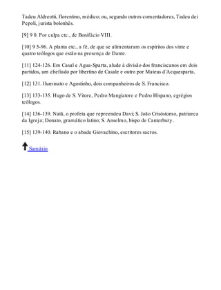 Tadeu Aldreotti, florentino, médico; ou, segundo outros comentadores, Tadeu dei 
Pepoli, jurista bolonhês. 
[9] 9 0. Por culpa etc., de Bonifácio VIII. 
[10] 9 5-96. A planta etc., a fé, de que se alimentaram os espíritos dos vinte e 
quatro teólogos que estão na presença de Dante. 
[11] 124-126. Em Casal e Agua-Sparta, alude à divisão dos franciscanos em dois 
partidos, um chefiado por libertino de Casale e outro por Mateus d’Acquesparta. 
[12] 131. Iluminato e Agostinho, dois companheiros de S. Francisco. 
[13] 133-135. Hugo de S. Vitore, Pedro Mangiatore e Pedro Hispano, egrégios 
teólogos. 
[14] 136-139. Natã, o profeta que repreendeu Davi; S. João Crisóstomo, patriarca 
da Igreja; Donato, gramático latino; S. Anselmo, bispo de Canterbury . 
[15] 139-140. Rabano e o abade Giovachino, escritores sacros. 
Sumário 
 