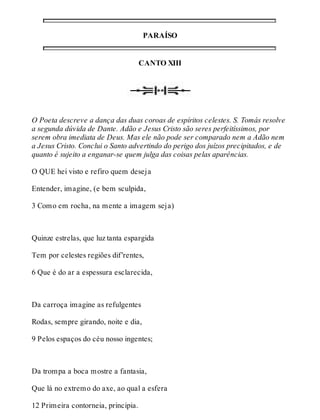 PARAÍSO 
CANTO XIII 
O Poeta descreve a dança das duas coroas de espíritos celestes. S. Tomás resolve 
a segunda dúvida de Dante. Adão e Jesus Cristo são seres perfeitíssimos, por 
serem obra imediata de Deus. Mas ele não pode ser comparado nem a Adão nem 
a Jesus Cristo. Conclui o Santo advertindo do perigo dos juízos precipitados, e de 
quanto é sujeito a enganar-se quem julga das coisas pelas aparências. 
O QUE hei visto e refiro quem deseja 
Entender, imagine, (e bem sculpida, 
3 Como em rocha, na mente a imagem seja) 
Quinze estrelas, que luz tanta espargida 
Tem por celestes regiões dif’rentes, 
6 Que é do ar a espessura esclarecida, 
Da carroça imagine as refulgentes 
Rodas, sempre girando, noite e dia, 
9 Pelos espaços do céu nosso ingentes; 
Da trompa a boca mostre a fantasia, 
Que lá no extremo do axe, ao qual a esfera 
12 Primeira contorneia, principia. 
 