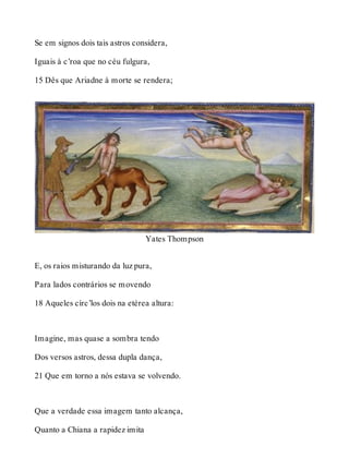 Se em signos dois tais astros considera, 
Iguais à c’roa que no céu fulgura, 
15 Dês que Ariadne à morte se rendera; 
Yates Thompson 
E, os raios misturando da luz pura, 
Para lados contrários se movendo 
18 Aqueles círc’los dois na etérea altura: 
Imagine, mas quase a sombra tendo 
Dos versos astros, dessa dupla dança, 
21 Que em torno a nós estava se volvendo. 
Que a verdade essa imagem tanto alcança, 
Quanto a Chiana a rapidez imita 
 
