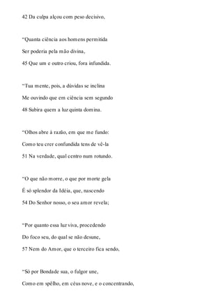 42 Da culpa alçou com peso decisivo, 
“Quanta ciência aos homens permitida 
Ser poderia pela mão divina, 
45 Que um e outro criou, fora infundida. 
“Tua mente, pois, a dúvidas se inclina 
Me ouvindo que em ciência sem segundo 
48 Subira quem a luz quinta domina. 
“Olhos abre à razão, em que me fundo: 
Como teu crer confundida tens de vê-la 
51 Na verdade, qual centro num rotundo. 
“O que não morre, o que por morte gela 
É só splendor da Idéia, que, nascendo 
54 Do Senhor nosso, o seu amor revela; 
“Por quanto essa luz viva, procedendo 
Do foco seu, do qual se não desune, 
57 Nem do Amor, que o terceiro fica sendo, 
“Só por Bondade sua, o fulgor une, 
Como em spêlho, em céus nove, e o concentrando, 
 