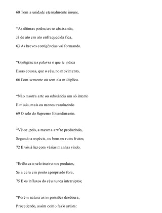 60 Tem a unidade eternalmente imune. 
“As últimas potências se abaixando, 
Já de ato em ato enfraquecida fica, 
63 As breves contigências vai formando. 
“Contigências palavra é que te indica 
Essas cousas, que o céu, no movimento, 
66 Com semente ou sem ela multiplica. 
“Não mostra arte ou substância um só intento 
E modo, mais ou menos transluzindo 
69 O selo do Supremo Entendimento. 
“Vê-se, pois, a mesma arv’re produzindo, 
Segundo a espécie, ou bons ou ruins frutos; 
72 E vós à luz com várias manhas vindo. 
“Brilhava o selo inteiro nos produtos, 
Se a cera em ponto apropriado fora, 
75 E os influxos do céu nunca interruptos; 
“Porém natura as impressões desdoura, 
Procedendo, assim como faz o artista: 
 