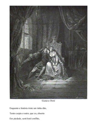 Gustave Doré 
Enquanto a história triste um tinha dito, 
Tanto carpia o outro, que eu, absorto 
Em piedade, senti letal conflito, 
 