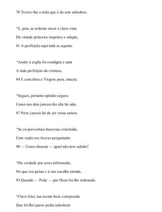 78 Treme-lhe a mão que é da arte sabedora. 
“E, pois, se ardente amor a clara vista 
Da virtude primeira imprime e adapta, 
81 A perfeição aqui toda se aquista. 
“Assim a argila foi condigna e apta 
A toda perfeição da criatura, 
84 E concebeu a Virgem pura, intacta. 
“Segues, portanto opinião segura: 
Como nos dois jamais tão alta há sido, 
87 Nem jamais há de ser vossa natura. 
“Se eu porventura houvesse concluído, 
Com razão me tiveras perguntado: 
90 — Como disseste — igual não tem subido? 
“Da verdade por seres informado, 
No que era pensa e à sua escolha atende, 
93 Quando — Pede — por Deus foi-lhe ordenado. 
“Claro falei, tua mente bem comprende 
Que foi Rei quem pediu sabedoria 
 