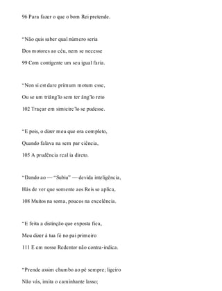 96 Para fazer o que o bom Rei pretende. 
“Não quis saber qual número seria 
Dos motores ao céu, nem se necesse 
99 Com contigente um seu igual faria. 
“Non si est dare primum motum esse, 
Ou se um triâng’lo sem ter âng’lo reto 
102 Traçar em simicírc’lo se pudesse. 
“E pois, o dizer meu que ora completo, 
Quando falava na sem par ciência, 
105 A prudência real ia direto. 
“Dando ao — “Subiu” — devida inteligência, 
Hás de ver que somente aos Reis se aplica, 
108 Muitos na soma, poucos na excelência. 
“E feita a distinção que exposta fica, 
Meu dizer à tua fé no pai primeiro 
111 E em nosso Redentor não contra-indica. 
“Prende assim chumbo ao pé sempre; ligeiro 
Não vás, imita o caminhante lasso; 
 