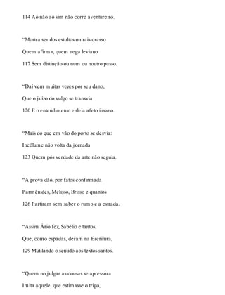 114 Ao não ao sim não corre aventureiro. 
“Mostra ser dos estultos o mais crasso 
Quem afirma, quem nega leviano 
117 Sem distinção ou num ou noutro passo. 
“Daí vem muitas vezes por seu dano, 
Que o juízo do vulgo se transvia 
120 E o entendimento enleia afeto insano. 
“Mais do que em vão do porto se desvia: 
Incólume não volta da jornada 
123 Quem pós verdade da arte não seguia. 
“A prova dão, por fatos confirmada 
Parmênides, Melisso, Brisso e quantos 
126 Partiram sem saber o rumo e a estrada. 
“Assim Ário fez, Sabélio e tantos, 
Que, como espadas, deram na Escritura, 
129 Mutilando o sentido aos textos santos. 
“Quem no julgar as cousas se apressura 
Imita aquele, que estimasse o trigo, 
 
