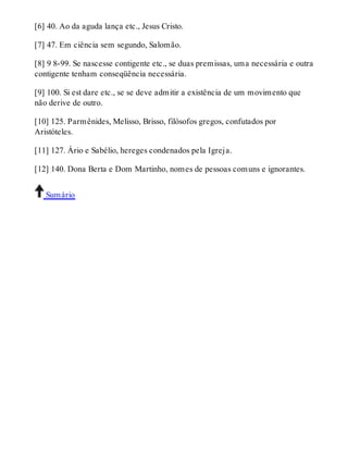 [6] 40. Ao da aguda lança etc., Jesus Cristo. 
[7] 47. Em ciência sem segundo, Salomão. 
[8] 9 8-99. Se nascesse contigente etc., se duas premissas, uma necessária e outra 
contigente tenham conseqüência necessária. 
[9] 100. Si est dare etc., se se deve admitir a existência de um movimento que 
não derive de outro. 
[10] 125. Parmênides, Melisso, Brisso, filósofos gregos, confutados por 
Aristóteles. 
[11] 127. Ário e Sabélio, hereges condenados pela Igreja. 
[12] 140. Dona Berta e Dom Martinho, nomes de pessoas comuns e ignorantes. 
Sumário 
 