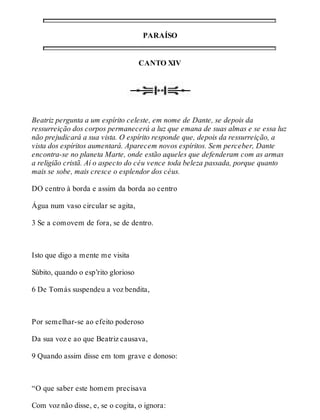 PARAÍSO 
CANTO XIV 
Beatriz pergunta a um espírito celeste, em nome de Dante, se depois da 
ressurreição dos corpos permanecerá a luz que emana de suas almas e se essa luz 
não prejudicará a sua vista. O espírito responde que, depois da ressurreição, a 
vista dos espíritos aumentará. Aparecem novos espíritos. Sem perceber, Dante 
encontra-se no planeta Marte, onde estão aqueles que defenderam com as armas 
a religião cristã. Aí o aspecto do céu vence toda beleza passada, porque quanto 
mais se sobe, mais cresce o esplendor dos céus. 
DO centro à borda e assim da borda ao centro 
Água num vaso circular se agita, 
3 Se a comovem de fora, se de dentro. 
Isto que digo a mente me visita 
Súbito, quando o esp’rito glorioso 
6 De Tomás suspendeu a voz bendita, 
Por semelhar-se ao efeito poderoso 
Da sua voz e ao que Beatriz causava, 
9 Quando assim disse em tom grave e donoso: 
“O que saber este homem precisava 
Com voz não disse, e, se o cogita, o ignora: 
 