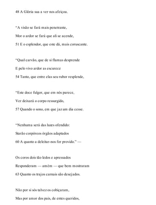 48 A Glória sua a ver nos afeiçoa. 
“A visão se fará mais penetrante, 
Mor o ardor se fará que ali se acende, 
51 E o esplendor, que este dá, mais coruscante. 
“Qual carvão, que de si flamas desprende 
E pelo vivo ardor as escurece 
54 Tanto, que entre elas seu rubor resplende, 
“Este doce fulgor, que em nós parece, 
Ver deixará o corpo ressurgido, 
57 Quando o sono, em que jaz um dia cesse. 
“Nenhuma será das luzes ofendido: 
Starão corpóreos órgãos adaptados 
60 A quanto a deleitar-nos for provido.” — 
Os coros dois tão ledos e apressados 
Responderam — amém — que bem mostraram 
63 Quanto os trajos carnais são desejados. 
Não por si sós talvez os cobiçaram, 
Mas por amor dos pais, de entes queridos, 
 