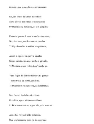 66 Antes que ternas flamas se tornaram. 
Eis, em torno, de lumes incendidos 
Novo círculo aos outros se acrescenta: 
69 Qual nitente horizonte, os tem cingidos. 
E como, quando à tarde a sombra aumenta, 
No céu começam de assomar estrelas, 
72 Cuja luz dúbia aos olhos se apresenta, 
Assim me pareceu que via aquelas 
Novas substâncias, que, também girando, 
75 Moviam-se em redor das c’roas belas. 
Vero fulgor do Esp’rito Santo! Oh! quando 
Te mostraste de súbito, candente, 
78 Os olhos meus venceste, deslumbrando. 
Mas Beatriz tão bela e tão ridente 
Rebrilhou, que a visão maravilhosa, 
81 Bem como outras, seguir não pode a mente. 
Aos olhos força deu tão poderosa, 
Que se alçaram; e com ela transportado 
 