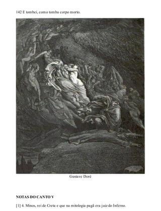 142 E tombei, como tomba corpo morto. 
Gustave Doré 
NOTAS DO CANTO V 
[1] 4. Minos, rei de Creta e que na mitologia pagã era juiz do Inferno. 
 