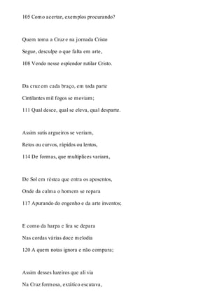 105 Como acertar, exemplos procurando? 
Quem toma a Cruz e na jornada Cristo 
Segue, desculpe o que falta em arte, 
108 Vendo nesse esplendor rutilar Cristo. 
Da cruz em cada braço, em toda parte 
Cintilantes mil fogos se moviam; 
111 Qual desce, qual se eleva, qual desparte. 
Assim sutis argueiros se veriam, 
Retos ou curvos, rápidos ou lentos, 
114 De formas, que multíplices variam, 
De Sol em réstea que entra os aposentos, 
Onde da calma o homem se repara 
117 Apurando do engenho e da arte inventos; 
E como da harpa e lira se depara 
Nas cordas várias doce melodia 
120 A quem notas ignora e não compara; 
Assim desses luzeiros que ali via 
Na Cruz formosa, extático escutava, 
 