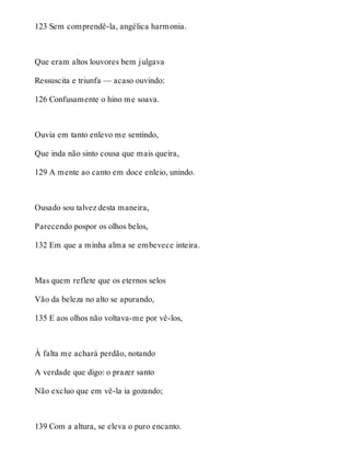 123 Sem comprendê-la, angélica harmonia. 
Que eram altos louvores bem julgava 
Ressuscita e triunfa — acaso ouvindo: 
126 Confusamente o hino me soava. 
Ouvia em tanto enlevo me sentindo, 
Que inda não sinto cousa que mais queira, 
129 A mente ao canto em doce enleio, unindo. 
Ousado sou talvez desta maneira, 
Parecendo pospor os olhos belos, 
132 Em que a minha alma se embevece inteira. 
Mas quem reflete que os eternos selos 
Vão da beleza no alto se apurando, 
135 E aos olhos não voltava-me por vê-los, 
À falta me achará perdão, notando 
A verdade que digo: o prazer santo 
Não excluo que em vê-la ia gozando; 
139 Com a altura, se eleva o puro encanto. 
 