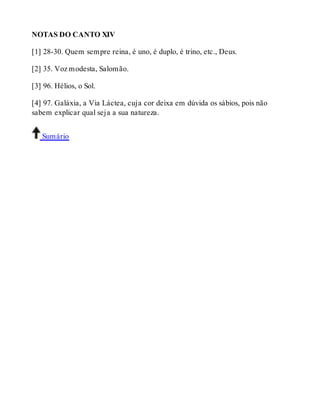 NOTAS DO CANTO XIV 
[1] 28-30. Quem sempre reina, é uno, é duplo, é trino, etc., Deus. 
[2] 35. Voz modesta, Salomão. 
[3] 96. Hélios, o Sol. 
[4] 97. Galáxia, a Via Láctea, cuja cor deixa em dúvida os sábios, pois não 
sabem explicar qual seja a sua natureza. 
Sumário 
 