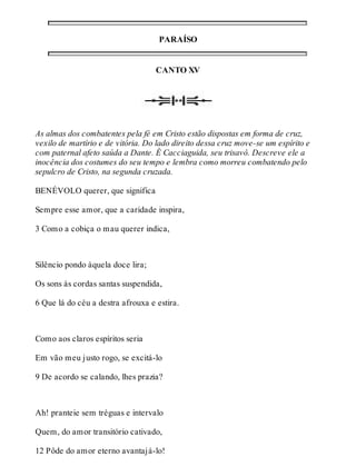 PARAÍSO 
CANTO XV 
As almas dos combatentes pela fé em Cristo estão dispostas em forma de cruz, 
vexilo de martírio e de vitória. Do lado direito dessa cruz move-se um espírito e 
com paternal afeto saúda a Dante. É Cacciaguida, seu trisavô. Descreve ele a 
inocência dos costumes do seu tempo e lembra como morreu combatendo pelo 
sepulcro de Cristo, na segunda cruzada. 
BENÉVOLO querer, que significa 
Sempre esse amor, que a caridade inspira, 
3 Como a cobiça o mau querer indica, 
Silêncio pondo àquela doce lira; 
Os sons às cordas santas suspendida, 
6 Que lá do céu a destra afrouxa e estira. 
Como aos claros espíritos seria 
Em vão meu justo rogo, se excitá-lo 
9 De acordo se calando, lhes prazia? 
Ah! pranteie sem tréguas e intervalo 
Quem, do amor transitório cativado, 
12 Pôde do amor eterno avantajá-lo! 
 