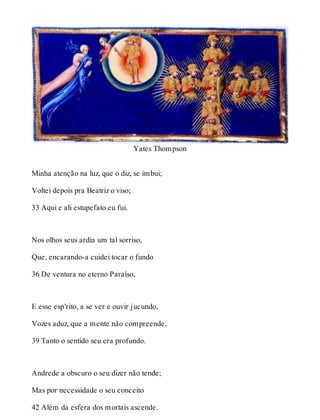 Yates Thompson 
Minha atenção na luz, que o diz, se imbui; 
Voltei depois pra Beatriz o viso; 
33 Aqui e ali estupefato eu fui. 
Nos olhos seus ardia um tal sorriso, 
Que, encarando-a cuidei tocar o fundo 
36 De ventura no eterno Paraíso, 
E esse esp’rito, a se ver e ouvir jucundo, 
Vozes aduz, que a mente não compreende, 
39 Tanto o sentido seu era profundo. 
Andrede a obscuro o seu dizer não tende; 
Mas por necessidade o seu conceito 
42 Além da esfera dos mortais ascende. 
 