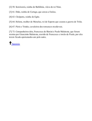 [2] 58. Semíramis, rainha de Babilônia, viúva do rei Nino. 
[3] 61. Dido, rainha de Cartago, que amou a Enéias. 
[4] 63. Cleópatra, rainha do Egito. 
[5] 64. Helena, mulher de Menelau, rei de Esparta que causou a guerra de Tróia. 
[6] 67. Páris e Tristão, cavaleiros dos romances medievais. 
[7] 73. Companheiros dois, Francesca de Rimini e Paulo Malatesta, que foram 
mortos por Gianciotto Malatesta, marido de Francesca e irmão de Paulo, por eles 
terem ficado apaixonados um pelo outro. 
Sumário 
 