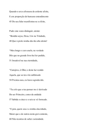 Quando o arco afrouxou do ardente afeito, 
E em proporção do humano entendimento 
45 Do seu falar manifestou-se o efeito, 
Pude esta vozes distinguir, atento: 
“Bendito sejas, Deus, Um na Trindade, 
48 Que à prole minha dás tão alto alento! 
“Meu longo e caro anelo, na verdade 
Dês que no grande livro hei ler podido, 
51 Imutável na sua eternidade, 
“Cumpres, ó filho; e desta luz vestido 
Aquela, que ao teu vôo sublimado 
54 Prestou asas, eu louvo agradecido. 
“Tu crês que o teu pensar me é derivado 
Do ser Primeiro, como da unidade 
57 Sabida o cinco e o seis se vê formado. 
“E pois, quem sou e a minha alacridade, 
Maior que a de outros nesta grei contente, 
60 Não mostras de saber curiosidade. 
 