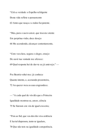“Crês a verdade: o Espelho refulgente 
Desta vida reflete o pensamento 
63 Antes que nasça e a todos faz patente. 
“Mas, para o sacro amor, que traz-me atento 
Em perpétua visão, doce desejo 
66 Me acendendo, alcançar contentamento, 
“Com voz clara, segura e alegre, ensejo 
De ouvir tua vontade me oferece: 
69 Qual resposta hei de dar-te eu já antevejo.” — 
Pra Beatriz voltei-me: já conhece 
Quanto intento, e, acenando prezenteira, 
72 Ao querer meu as asas engrandece. 
— “A cada qual de vós dês que a Primeira 
Igualdade mostrou-se, amor, ciência 
75 Se fizeram em vós de igual craveira; 
“Pois ao Sol, que vos deu tão viva ardência 
E luz tal dispensou, tanto se igualam, 
78 Que não tem na igualdade competência. 
 