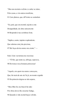 “Mas nos mortais o afeito e o saber se alam, 
Pela causa, a vós outros manifesta, 
81 Com plumas, que, dif’rentes se assinalam 
“Eu, pois, que sou mortal, sujeito a esta 
Desigualdade, de alma unicamente 
84 Respondo à tua carinhosa festa. 
“Suplico, assim, topázio resplendente, 
Que adornas esta jóia preciosa, 
87 Me faças do teu nome ora ciente.” — 
Falei. Com voz tornou-me maviosa: 
— “Ó flor, que tanto eu, sôfrego, esperava, 
90 Do tronco meu brotaste primorosa! 
“Aquele, em quem teu nome começara, 
Que, há mais de um séc’lo já, no monte erguido 
93 Do primeiro degrau se não separa, 
“Meu filho foi, teu bisavô há sido: 
Por obras deves lhe encurtar fadiga, 
96 Quando à vida mortal hajas volvido. 
 