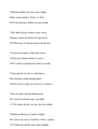 “Florença dentro em sua cerca antiga, 
Onde ressoa ainda a Terça e a Noa, 
99 Vivia honesta e sóbria em paz amiga. 
“Não tinha áureos colares, nem coroa, 
Chapins, cintos de damas em que havia 
102 Mais que ver do que graças da pessoa. 
“No pai, nascendo, a filha não movia 
Temor; em tempo azado se casava 
105 E o dote as proporções nunca excedia. 
“Cada qual do seu lar se contentava; 
Não alardava então Sardanapalo 
108 Da alcova o que no encerro se ocultava. 
“Não era inda vencido Montemalo 
Por vosso Uccelatojo que, excedido 
111 Na altura, há-de, ao cair, dar mor abalo. 
“Bellincion Berti eu vi andar cingido 
De couro e de osso, e também vi-lhe a esposa 
114 Voltar do espelho sem rubor fingido. 
 