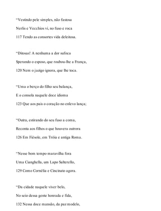 “Vestindo pele simples, não fastosa 
Nerlis e Vecchios vi, no fuso e roca 
117 Tendo as consortes vida deleitosa. 
“Ditosas! A nenhuma a dor sufoca 
Sperando o esposo, que roubou-lhe a França, 
120 Nem o jazigo ignora, que lhe toca. 
“Uma o berço do filho seu balança, 
E o consola naquele doce idioma 
123 Que aos pais o coração no enlevo lança; 
“Outra, estirando do seu fuso a coma, 
Reconta aos filhos o que houvera outrora 
126 Em Fiésole, em Tróia e antiga Roma. 
“Nesse bom tempo maravilha fora 
Uma Cianghella, um Lapo Salterello, 
129 Como Cornélia e Cincinato agora. 
“Da cidade naquele viver belo, 
No seio dessa gente honrada e fida, 
132 Nessa doce mansão, da paz modelo, 
 