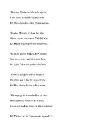 “Deu-me Maria à minha mãe dorida, 
E em vosso Batistério hei recebido 
135 Os nomes de cristão e Cacciaguida. 
“Irmãos Moronto e Eliseu hei tido, 
Minha esposa nasceu em Val-di-Pado: 
138 Dessa origem provém teu apelido. 
“Segui na guerra Imperador Conrado, 
Que me armou cavaleiro na milícia, 
141 Altos feitos me tendo assinalado. 
“Com ele pelejei contra a nequícia 
Do infiel, que o direito vosso oprime 
144 De culpado Pastor pela malícia. 
“Da torpe gente o assalto lá me exime 
Dos enganosos vínculos do mundo, 
Cujo amor nódoas tantas na alma imprime: 
148 Mártir, vim ao repouso sem segundo.” — 
 