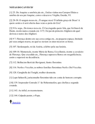 NOTAS DO CANTO XV 
[1] 25. De Anquise a sombria pia etc., Enéias visitou nos Campos Elísios a 
sombra do seu pai Anquise, como o descreve Virgílio, Eneida, VI. 
[2] 28-30. O sanguis meus etc., Ó sangue meu! Ó infinita graça de Deus! A 
quem senão a ti será aberta duas vezes a porta do Céu? 
[3] 9 0 e segu., Do tronco meu etc. É Cacciaguida quem fala, que foi bisavô de 
Dante, morto numa cruzada em 1173. Foi pai do primeiro Alighiero do qual 
derivou o nome dos Alighieri. 
[4] 9 7. Florença dentro em sua cerca antiga etc., no pequeno espaço, limitado 
por seus antigos muros, no qual se ouviam os sinos tocarem as horas. 
[5] 107. Sardanapalo, rei da Assíria, célebre pela sua luxúria. 
[6] 109-10. Montemalo, monte Mário de Roma; Uccellatoio, monte a cavaleiro 
de Florença. Que excedido etc., Florença superava Roma em magnificência; 
assim a superará na decadência. 
[7] 112. Bellincion Berti dei Ravignani, ilustre florentino. 
[8] 116. Nerlis e Vecchio, as nobres famílias florentinas Nerli e Del Vecchio. 
[9] 128. Cianghella dei Tosighi, mulher desonesta. 
[1] Lapo Saltarelli, jurisconsulto florentino tido em conta de homem corrupto. 
[10] 139. Imperador Conrado 3.° de Hohenstaufen, que chefiou a segunda 
cruzada. 
[11] 143. Ao infiel, os maometanos. 
[12] 144. Culpado pastor, o Papa. 
Sumário 
 
