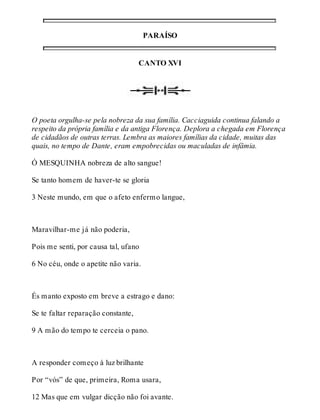 PARAÍSO 
CANTO XVI 
O poeta orgulha-se pela nobreza da sua família. Cacciaguida continua falando a 
respeito da própria família e da antiga Florença. Deplora a chegada em Florença 
de cidadãos de outras terras. Lembra as maiores famílias da cidade, muitas das 
quais, no tempo de Dante, eram empobrecidas ou maculadas de infâmia. 
Ó MESQUINHA nobreza de alto sangue! 
Se tanto homem de haver-te se gloria 
3 Neste mundo, em que o afeto enfermo langue, 
Maravilhar-me já não poderia, 
Pois me senti, por causa tal, ufano 
6 No céu, onde o apetite não varia. 
És manto exposto em breve a estrago e dano: 
Se te faltar reparação constante, 
9 A mão do tempo te cerceia o pano. 
A responder começo à luz brilhante 
Por “vós” de que, primeira, Roma usara, 
12 Mas que em vulgar dicção não foi avante. 
 