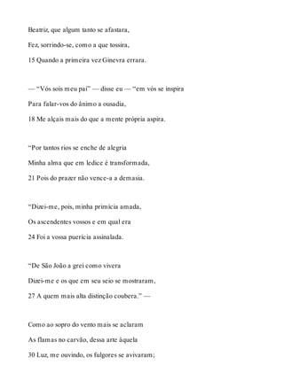 Beatriz, que algum tanto se afastara, 
Fez, sorrindo-se, como a que tossira, 
15 Quando a primeira vez Ginevra errara. 
— “Vós sois meu pai” — disse eu — “em vós se inspira 
Para falar-vos do ânimo a ousadia, 
18 Me alçais mais do que a mente própria aspira. 
“Por tantos rios se enche de alegria 
Minha alma que em ledice é transformada, 
21 Pois do prazer não vence-a a demasia. 
“Dizei-me, pois, minha primícia amada, 
Os ascendentes vossos e em qual era 
24 Foi a vossa puerícia assinalada. 
“De São João a grei como vivera 
Dizei-me e os que em seu seio se mostraram, 
27 A quem mais alta distinção coubera.” — 
Como ao sopro do vento mais se aclaram 
As flamas no carvão, dessa arte àquela 
30 Luz, me ouvindo, os fulgores se avivaram; 
 