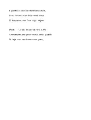 E quanto aos olhos se ostentou mais bela, 
Tanto com voz mais doce e mais suave 
33 Respondeu, sem falar vulgar loquela. 
Disse: — “Do dia, em que se ouvia o Ave 
Ao momento, em que ao mundo a mãe querida, 
36 Hoje santa me deu no transe grave, 
 