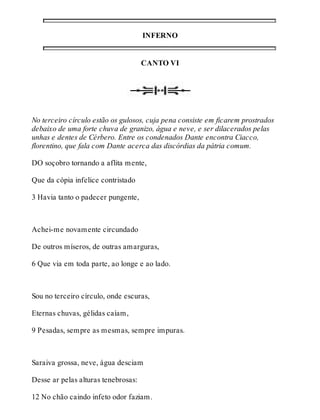 INFERNO 
CANTO VI 
No terceiro círculo estão os gulosos, cuja pena consiste em ficarem prostrados 
debaixo de uma forte chuva de granizo, água e neve, e ser dilacerados pelas 
unhas e dentes de Cérbero. Entre os condenados Dante encontra Ciacco, 
florentino, que fala com Dante acerca das discórdias da pátria comum. 
DO soçobro tornando a aflita mente, 
Que da cópia infelice contristado 
3 Havia tanto o padecer pungente, 
Achei-me novamente circundado 
De outros míseros, de outras amarguras, 
6 Que via em toda parte, ao longe e ao lado. 
Sou no terceiro círculo, onde escuras, 
Eternas chuvas, gélidas caíam, 
9 Pesadas, sempre as mesmas, sempre impuras. 
Saraiva grossa, neve, água desciam 
Desse ar pelas alturas tenebrosas: 
12 No chão caindo infeto odor faziam. 
 