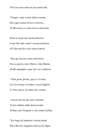 39 Vezes mais trinta na incessante lida. 
“O lugar, onde o sesto último assenta, 
Dos jogos anuais termo à carreira, 
42 Meu berço e o dos avós te representa. 
Deles te baste esta noção primeira: 
O que hão sido, onde é sua permanência 
45 Calar prefiro a dar notícia inteira. 
“Dos que haviam então suficiência 
Para a guerra, entre Marte e João Batista, 
48 São quíntuplo os que têm ora existência. 
“Toda gente, porém, que se vê mista 
Co’a de Campi, Certaldo, e mais Figghine 
51 Pura estava, do nobre até o artista. 
“Acerto fora do que bem combine 
Tê-los vizinhos, linha demarcando, 
54 Que com Trepiano e com Galuz confine, 
“Em lugar de hospedar o infeto bando 
Dos vilões de Aguglion junto aos de Signa, 
 