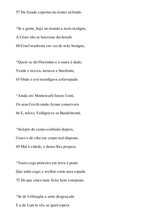 57 Da fraude expertos no mister nefando. 
“Se a gente, hoje no mundo a mais maligna, 
A César não se houvesse declarado 
60 Cruel madrasta em vez de mãe benigna, 
“Quem se diz Florentino e à usura é dado, 
Vende e merca, tornava a Simifonte, 
63 Onde o avô mendigava esfarrapado. 
“Ainda em Montemurli foram Conti, 
Os seus Cerchi ainda Acone conservara 
66 E, talvez, Valdigrieve os Buodelmonti. 
“Sempre de castas confusão depara, 
Como a de cibo em corpo mal disposto, 
69 Mal à cidade, e danos lhes prepara. 
“Touro cego primeiro em terra é posto 
Que anho cego; e melhor corta uma espada 
72 Do que cinco num feixe bem composto. 
“Se de Urbisaglia a sorte desgraçada 
E a de Luni tu vês, se igual espera 
 
