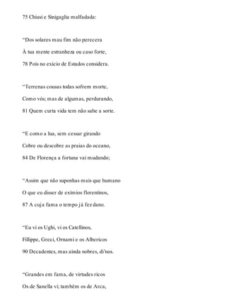 75 Chiusi e Sinigaglia malfadada: 
“Dos solares mau fim não perecera 
À tua mente estranheza ou caso forte, 
78 Pois no exício de Estados considera. 
“Terrenas cousas todas sofrem morte, 
Como vós; mas de algumas, perdurando, 
81 Quem curta vida tem não sabe a sorte. 
“E como a lua, sem cessar girando 
Cobre ou descobre as praias do oceano, 
84 De Florença a fortuna vai mudando; 
“Assim que não suponhas mais que humano 
O que eu disser de exímios florentinos, 
87 A cuja fama o tempo já fez dano. 
“Eu vi os Ughi, vi os Catellinos, 
Fillippe, Greci, Ornami e os Albericos 
90 Decadentes, mas ainda nobres, di’nos. 
“Grandes em fama, de virtudes ricos 
Os de Sanella vi; também os de Arca, 
 