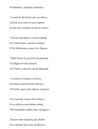 93 Soldanieri, Ardingos e Bastichos. 
“À porta de São Pedro, que ora abarca 
Infâmia nova tanto em peso ingente, 
96 Que fará soçobrar em breve a barca, 
“Estavam Ravignans; seu descendente 
Foi Conde Guido e quantos ao diante 
99 De Bellincione o nome têm fulgente. 
“Della Pressa em governo era prestante 
E Galligaio no solar dourara 
102 Punho e copos da espada fulgurante. 
“A Coluna do Esquilo se elevara, 
Sacchetti, Giuochi Fifanti e Barucci 
105 Galli e quem pelo alqueire se pejara. 
Era já grande o tronco dos Calfucci 
E às cadeiras curuis tinham subido, 
108 Assumindo o poder, Sizi e Arragucci. 
“Quanto lustre daqueles, que abatido 
Tem soberba! Que feito viu Florença 
 