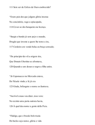 111 Sem ser de Esfera de Ouro enobrecido? 
“Eram pais dos que julgam glória imensa 
No concistório, vago o episcopado, 
114 Cevar-se dos banquetes na licença. 
“Surgia o bando já sem pejo e ousado, 
Dragão que investe a quem lhe teme a ira, 
117 Cordeiro em vendo bolsa ou braço armado; 
“De princípio tão vil a origem tira, 
Que Donato Ubertino se afrontava, 
120 Quando a um desses o sogro a filha unira. 
“Já Caponsacco no Mercado estava, 
De Fiésole vindo; e lá já era 
123 Giuda, Infangato: o nome os ilustrava. 
“Incrível cousa vou dizer, mas vera: 
No recinto uma porta outrora havia, 
126 À qual deu nome a gente della Pera. 
“Fidalgo, que o brasão belo trazia 
Do barão cujo nome, glória e vida 
 